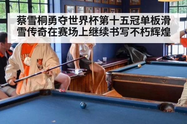 蔡雪桐勇夺世界杯第十五冠单板滑雪传奇在赛场上继续书写不朽辉煌