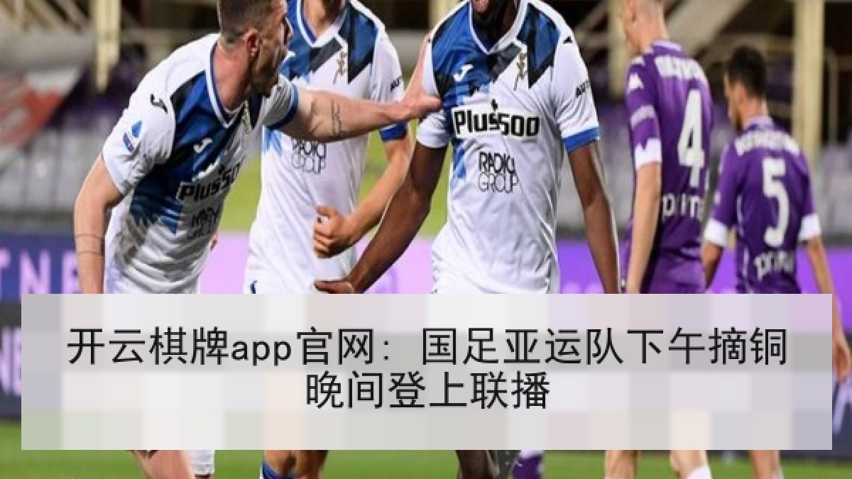 开云棋牌app官网: 国足亚运队下午摘铜晚间登上联播
